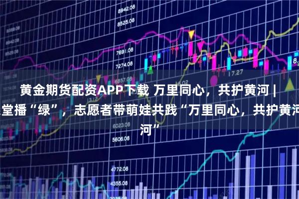 黄金期货配资APP下载 万里同心，共护黄河 | 课堂播“绿”，志愿者带萌娃共践“万里同心，共护黄河”