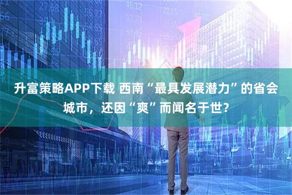 升富策略APP下载 西南“最具发展潜力”的省会城市，还因“爽”而闻名于世？