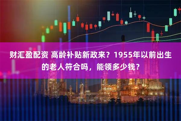财汇盈配资 高龄补贴新政来？1955年以前出生的老人符合吗，能领多少钱？