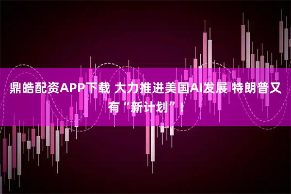 鼎皓配资APP下载 大力推进美国AI发展 特朗普又有“新计划”！