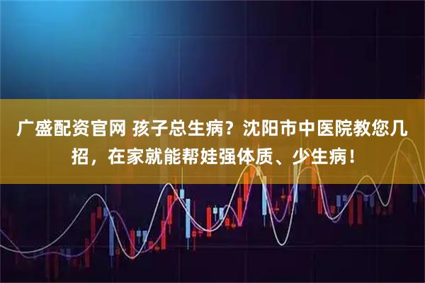 广盛配资官网 孩子总生病？沈阳市中医院教您几招，在家就能帮娃强体质、少生病！