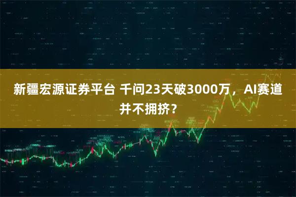 新疆宏源证券平台 千问23天破3000万，AI赛道并不拥挤？