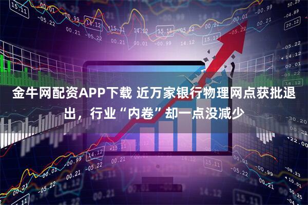 金牛网配资APP下载 近万家银行物理网点获批退出，行业“内卷”却一点没减少
