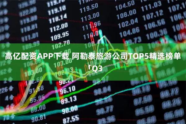 高亿配资APP下载 阿勒泰旅游公司TOP5精选榜单「Q3
