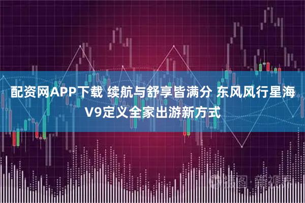 配资网APP下载 续航与舒享皆满分 东风风行星海V9定义全家出游新方式