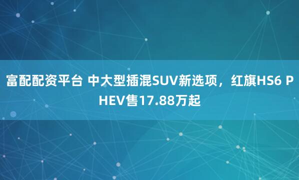 富配配资平台 中大型插混SUV新选项，红旗HS6 PHEV售17.88万起