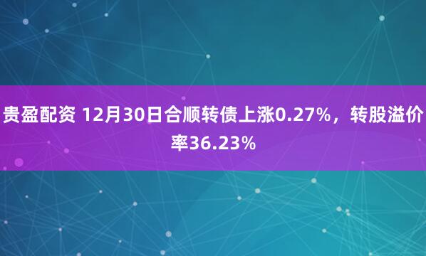 贵盈配资 12月30日合顺转债上涨0.27%,转股溢价率36.23%