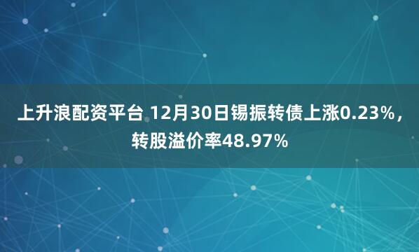 上升浪配资平台 12月30日锡振转债上涨0.23%，转股溢价率48.97%