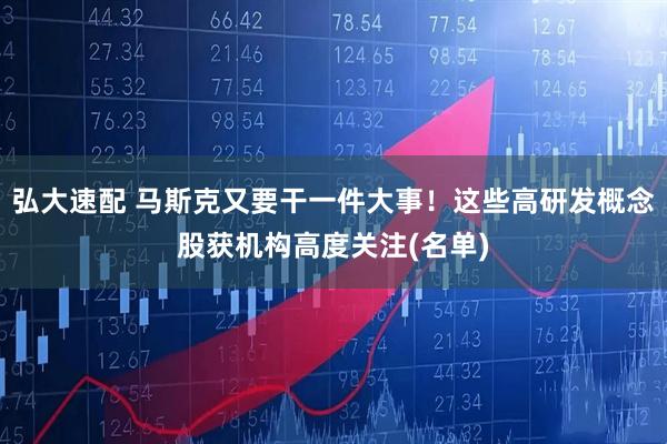 弘大速配 马斯克又要干一件大事！这些高研发概念股获机构高度关注(名单)