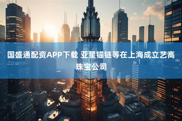 国盛通配资APP下载 亚星锚链等在上海成立艺高珠宝公司