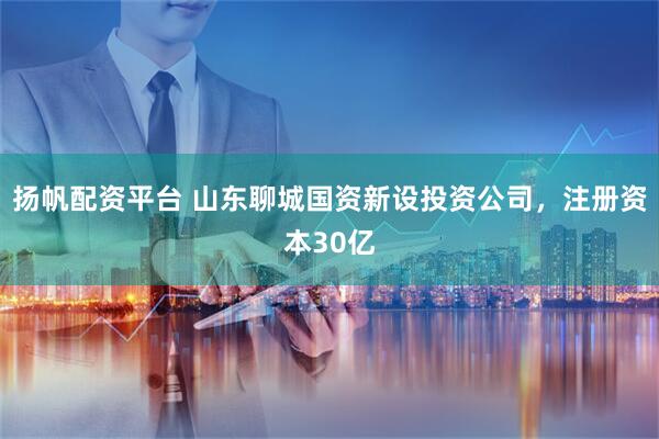 扬帆配资平台 山东聊城国资新设投资公司，注册资本30亿