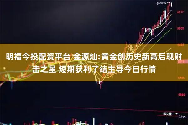 明福今投配资平台 金源灿:黄金创历史新高后现射击之星 短期获利了结主导今日行情
