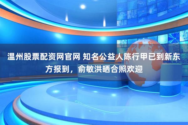 温州股票配资网官网 知名公益人陈行甲已到新东方报到，俞敏洪晒合照欢迎