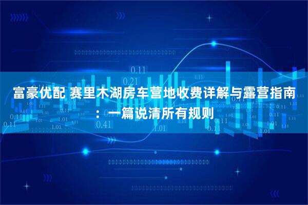富豪优配 赛里木湖房车营地收费详解与露营指南：一篇说清所有规则