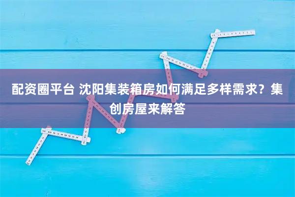 配资圈平台 沈阳集装箱房如何满足多样需求？集创房屋来解答