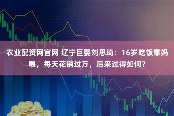 农业配资网官网 辽宁巨婴刘思琦：16岁吃饭靠妈喂，每天花销过万，后来过得如何？
