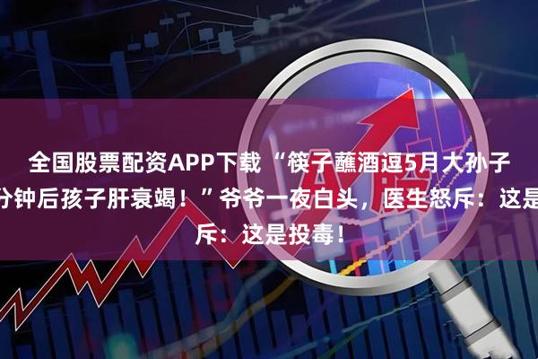 全国股票配资APP下载 “筷子蘸酒逗5月大孙子，10分钟后孩子肝衰竭！”爷爷一夜白头，医生怒斥：这是投毒！