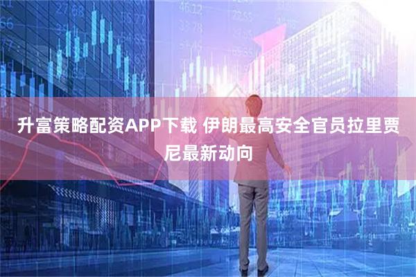 升富策略配资APP下载 伊朗最高安全官员拉里贾尼最新动向