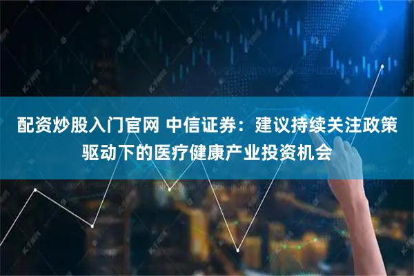 配资炒股入门官网 中信证券：建议持续关注政策驱动下的医疗健康产业投资机会