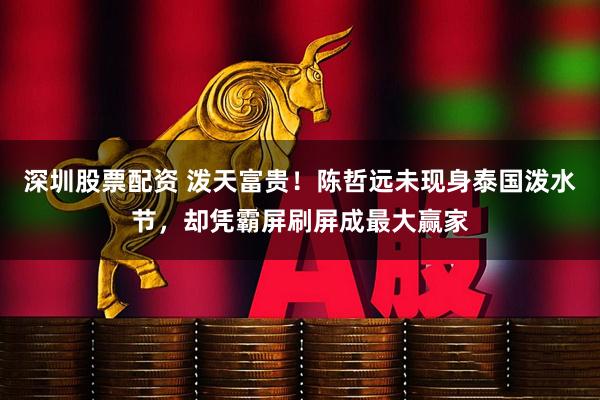 深圳股票配资 泼天富贵！陈哲远未现身泰国泼水节，却凭霸屏刷屏成最大赢家