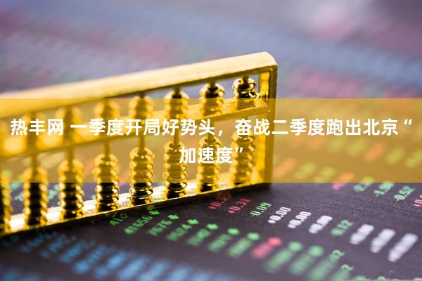 热丰网 一季度开局好势头，奋战二季度跑出北京“加速度”