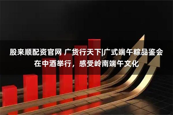 股来顺配资官网 广货行天下|广式端午粽品鉴会在中酒举行，感受岭南端午文化